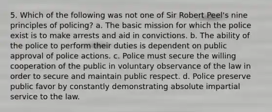 5. Which of the following was not one of Sir Robert Peel's nine principles of policing? a. The basic mission for which the police exist is to make arrests and aid in convictions. b. The ability of the police to perform their duties is dependent on public approval of police actions. c. Police must secure the willing cooperation of the public in voluntary observance of the law in order to secure and maintain public respect. d. Police preserve public favor by constantly demonstrating absolute impartial service to the law.