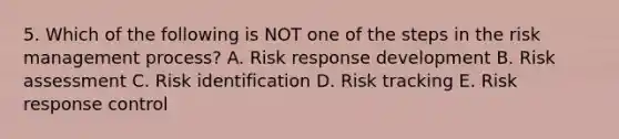 5. Which of the following is NOT one of the steps in the risk management process? A. Risk response development B. Risk assessment C. Risk identification D. Risk tracking E. Risk response control