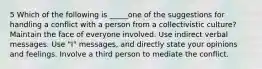 5 Which of the following is _____one of the suggestions for handling a conflict with a person from a collectivistic culture? Maintain the face of everyone involved. Use indirect verbal messages. Use "I" messages, and directly state your opinions and feelings. Involve a third person to mediate the conflict.