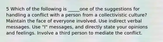 5 Which of the following is _____one of the suggestions for handling a conflict with a person from a collectivistic culture? Maintain the face of everyone involved. Use indirect verbal messages. Use "I" messages, and directly state your opinions and feelings. Involve a third person to mediate the conflict.