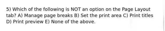 5) Which of the following is NOT an option on the Page Layout tab? A) Manage page breaks B) Set the print area C) Print titles D) Print preview E) None of the above.