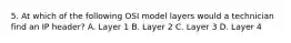 5. At which of the following OSI model layers would a technician find an IP header? A. Layer 1 B. Layer 2 C. Layer 3 D. Layer 4