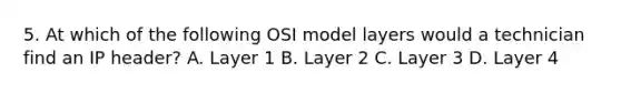 5. At which of the following OSI model layers would a technician find an IP header? A. Layer 1 B. Layer 2 C. Layer 3 D. Layer 4