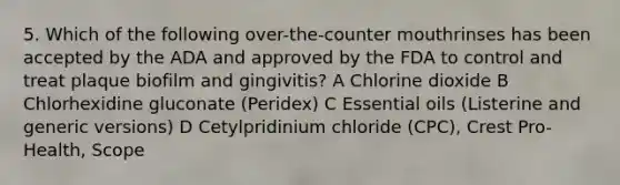 5. Which of the following over-the-counter mouthrinses has been accepted by the ADA and approved by the FDA to control and treat plaque biofilm and gingivitis? A Chlorine dioxide B Chlorhexidine gluconate (Peridex) C Essential oils (Listerine and generic versions) D Cetylpridinium chloride (CPC), Crest Pro-Health, Scope