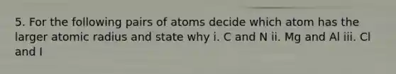 5. For the following pairs of atoms decide which atom has the larger atomic radius and state why i. C and N ii. Mg and Al iii. Cl and I