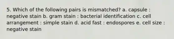 5. Which of the following pairs is mismatched? a. capsule : negative stain b. gram stain : bacterial identification c. cell arrangement : simple stain d. acid fast : endospores e. cell size : negative stain