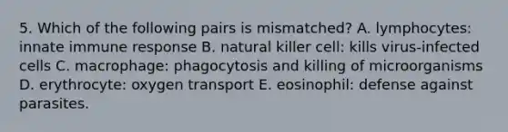 5. Which of the following pairs is mismatched? A. lymphocytes: innate immune response B. natural killer cell: kills virus-infected cells C. macrophage: phagocytosis and killing of microorganisms D. erythrocyte: oxygen transport E. eosinophil: defense against parasites.