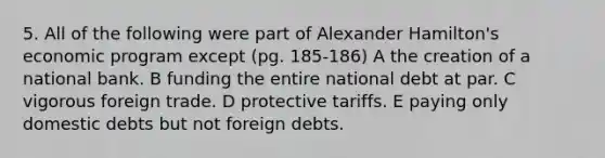 5. All of the following were part of Alexander Hamilton's economic program except (pg. 185-186) A the creation of a national bank. B funding the entire national debt at par. C vigorous foreign trade. D protective tariffs. E paying only domestic debts but not foreign debts.