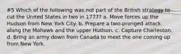 #5 Which of the following was not part of the British strategy to cut the United States in two in 1777? a. Move forces up the Hudson from New York City. b. Prepare a two-pronged attack along the Mohawk and the upper Hudson. c. Capture Charleston. d. Bring an army down from Canada to meet the one coming up from New York.