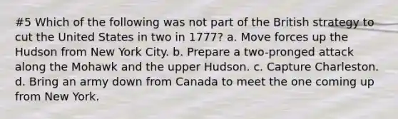 #5 Which of the following was not part of the British strategy to cut the United States in two in 1777? a. Move forces up the Hudson from New York City. b. Prepare a two-pronged attack along the Mohawk and the upper Hudson. c. Capture Charleston. d. Bring an army down from Canada to meet the one coming up from New York.