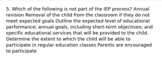 5. Which of the following is not part of the IEP process? Annual revision Removal of the child from the classroom if they do not meet expected goals Outline the expected level of educational performance; annual goals, including short-term objectives; and specific educational services that will be provided to the child. Determine the extent to which the child will be able to participate in regular education classes Parents are encouraged to participate