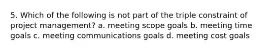 5. Which of the following is not part of the triple constraint of project management? a. meeting scope goals b. meeting time goals c. meeting communications goals d. meeting cost goals