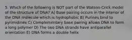 5. Which of the following is NOT part of the Watson-Crick model of the structure of DNA? A) Base pairing occurs in the interior of the DNA molecule which is hydrophobic B) Purines bind to pyrimidines C) Complementary base pairing allows DNA to form a long polymer D) The two DNA strands have antiparallel orientation E) DNA forms a double helix