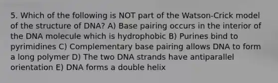 5. Which of the following is NOT part of the Watson-Crick model of the structure of DNA? A) Base pairing occurs in the interior of the DNA molecule which is hydrophobic B) Purines bind to pyrimidines C) Complementary base pairing allows DNA to form a long polymer D) The two DNA strands have antiparallel orientation E) DNA forms a double helix