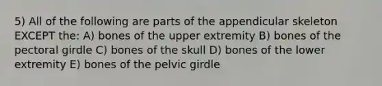 5) All of the following are parts of the appendicular skeleton EXCEPT the: A) bones of the upper extremity B) bones of the pectoral girdle C) bones of the skull D) bones of the lower extremity E) bones of the pelvic girdle