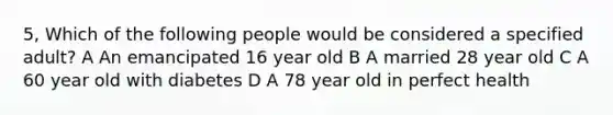 5, Which of the following people would be considered a specified adult? A An emancipated 16 year old B A married 28 year old C A 60 year old with diabetes D A 78 year old in perfect health