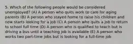 5. Which of the following people would be considered unemployed? (A) A person who quits work to care for aging parents (B) A person who stayed home to raise his children and now starts looking for a job (C) A person who quits a job to return to school full time (D) A person who is qualified to teach but is driving a bus until a teaching job is available (E) A person who works two part-time jobs but is looking for a full-time job