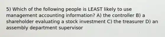 5) Which of the following people is LEAST likely to use management accounting information? A) the controller B) a shareholder evaluating a stock investment C) the treasurer D) an assembly department supervisor