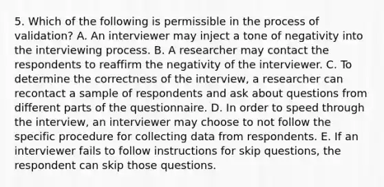 5. Which of the following is permissible in the process of validation? A. An interviewer may inject a tone of negativity into the interviewing process. B. A researcher may contact the respondents to reaffirm the negativity of the interviewer. C. To determine the correctness of the interview, a researcher can recontact a sample of respondents and ask about questions from different parts of the questionnaire. D. In order to speed through the interview, an interviewer may choose to not follow the specific procedure for collecting data from respondents. E. If an interviewer fails to follow instructions for skip questions, the respondent can skip those questions.