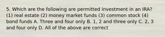 5. Which are the following are permitted investment in an IRA? (1) real estate (2) money market funds (3) common stock (4) bond funds A. Three and four only B. 1, 2 and three only C. 2, 3 and four only D. All of the above are correct