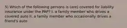 5) Which of the following persons is (are) covered for liability insurance under the PAP? I. a family member who drives a covered auto II. a family member who occasionally drives a friend's auto