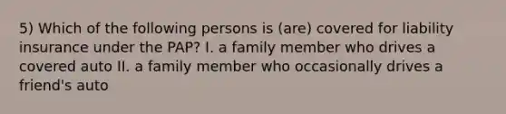 5) Which of the following persons is (are) covered for liability insurance under the PAP? I. a family member who drives a covered auto II. a family member who occasionally drives a friend's auto