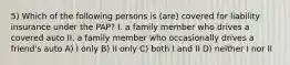 5) Which of the following persons is (are) covered for liability insurance under the PAP? I. a family member who drives a covered auto II. a family member who occasionally drives a friend's auto A) I only B) II only C) both I and II D) neither I nor II