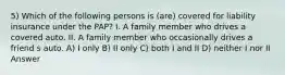 5) Which of the following persons is (are) covered for liability insurance under the PAP? I. A family member who drives a covered auto. II. A family member who occasionally drives a friend s auto. A) I only B) II only C) both I and II D) neither I nor II Answer