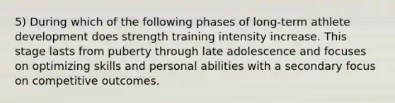 5) During which of the following phases of long-term athlete development does strength training intensity increase. This stage lasts from puberty through late adolescence and focuses on optimizing skills and personal abilities with a secondary focus on competitive outcomes.