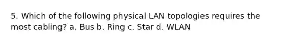 5. Which of the following physical LAN topologies requires the most cabling? a. Bus b. Ring c. Star d. WLAN