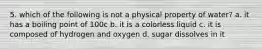 5. which of the following is not a physical property of water? a. it has a boiling point of 100c b. it is a colorless liquid c. it is composed of hydrogen and oxygen d. sugar dissolves in it