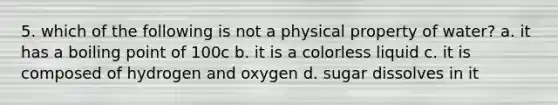 5. which of the following is not a physical property of water? a. it has a boiling point of 100c b. it is a colorless liquid c. it is composed of hydrogen and oxygen d. sugar dissolves in it