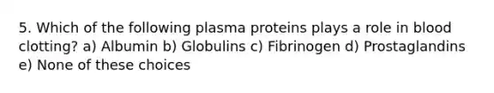 5. Which of the following plasma proteins plays a role in blood clotting? a) Albumin b) Globulins c) Fibrinogen d) Prostaglandins e) None of these choices