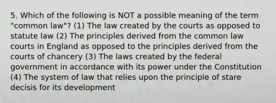 5. Which of the following is NOT a possible meaning of the term "common law"? (1) The law created by the courts as opposed to statute law (2) The principles derived from the common law courts in England as opposed to the principles derived from the courts of chancery (3) The laws created by the federal government in accordance with its power under the Constitution (4) The system of law that relies upon the principle of stare decisis for its development