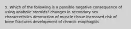 5. Which of the following is a possible negative consequence of using anabolic steroids? changes in secondary sex characteristics destruction of muscle tissue increased risk of bone fractures development of chronic esophagitis