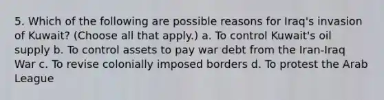 5. Which of the following are possible reasons for Iraq's invasion of Kuwait? (Choose all that apply.) a. To control Kuwait's oil supply b. To control assets to pay war debt from the Iran-Iraq War c. To revise colonially imposed borders d. To protest the Arab League