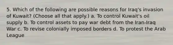 5. Which of the following are possible reasons for Iraq's invasion of Kuwait? (Choose all that apply.) a. To control Kuwait's oil supply b. To control assets to pay war debt from the Iran-Iraq War c. To revise colonially imposed borders d. To protest the Arab League