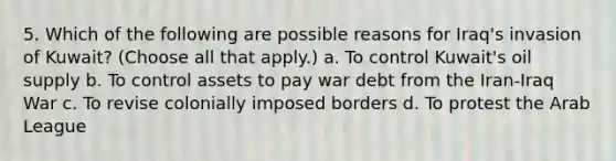 5. Which of the following are possible reasons for Iraq's invasion of Kuwait? (Choose all that apply.) a. To control Kuwait's oil supply b. To control assets to pay war debt from the Iran-Iraq War c. To revise colonially imposed borders d. To protest the Arab League