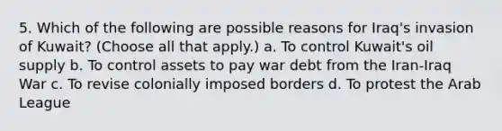 5. Which of the following are possible reasons for Iraq's invasion of Kuwait? (Choose all that apply.) a. To control Kuwait's oil supply b. To control assets to pay war debt from the Iran-Iraq War c. To revise colonially imposed borders d. To protest the Arab League