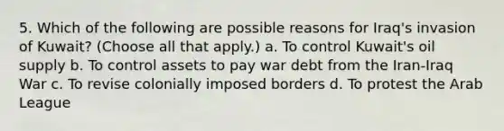 5. Which of the following are possible reasons for Iraq's invasion of Kuwait? (Choose all that apply.) a. To control Kuwait's oil supply b. To control assets to pay war debt from the Iran-Iraq War c. To revise colonially imposed borders d. To protest the Arab League