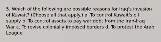 5. Which of the following are possible reasons for Iraq's invasion of Kuwait? (Choose all that apply.) a. To control Kuwait's oil supply b. To control assets to pay war debt from the Iran-Iraq War c. To revise colonially imposed borders d. To protest the Arab League