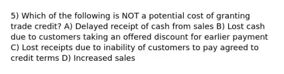 5) Which of the following is NOT a potential cost of granting trade credit? A) Delayed receipt of cash from sales B) Lost cash due to customers taking an offered discount for earlier payment C) Lost receipts due to inability of customers to pay agreed to credit terms D) Increased sales