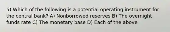 5) Which of the following is a potential operating instrument for the central bank? A) Nonborrowed reserves B) The overnight funds rate C) The monetary base D) Each of the above