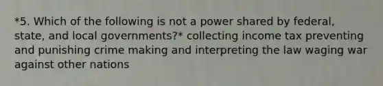 *5. Which of the following is not a power shared by federal, state, and local governments?* collecting income tax preventing and punishing crime making and interpreting the law waging war against other nations