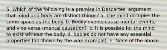 5. Which of the following is a premise in Descartes' argument that mind and body are distinct things? a. The mind occupies the same space as the body. b. Bodily events cause mental events, and vice versa (mental causation). c. It is possible for the mind to exist without the body. d. Bodies do not have any essential properties (as shown by the wax example). e. None of the above.