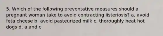 5. Which of the following preventative measures should a pregnant woman take to avoid contracting listeriosis? a. avoid feta cheese b. avoid pasteurized milk c. thoroughly heat hot dogs d. a and c