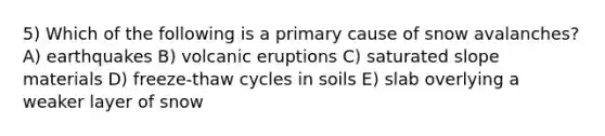 5) Which of the following is a primary cause of snow avalanches? A) earthquakes B) volcanic eruptions C) saturated slope materials D) freeze-thaw cycles in soils E) slab overlying a weaker layer of snow