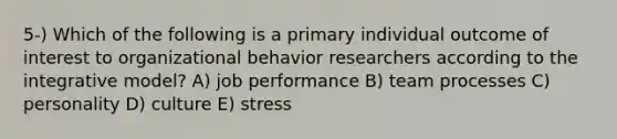 5-) Which of the following is a primary individual outcome of interest to organizational behavior researchers according to the integrative model? A) job performance B) team processes C) personality D) culture E) stress