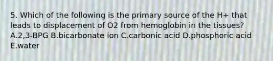 5. Which of the following is the primary source of the H+ that leads to displacement of O2 from hemoglobin in the tissues? A.2,3-BPG B.bicarbonate ion C.carbonic acid D.phosphoric acid E.water