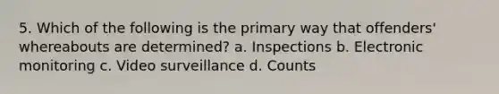 5. Which of the following is the primary way that offenders' whereabouts are determined? a. Inspections b. Electronic monitoring c. Video surveillance d. Counts